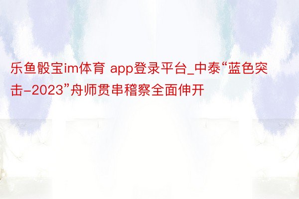 乐鱼骰宝im体育 app登录平台_中泰“蓝色突击-2023”舟师贯串稽察全面伸开