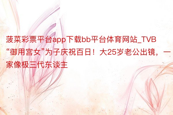 菠菜彩票平台app下载bb平台体育网站_TVB“御用宫女”为子庆祝百日！大25岁老公出镜，一家像极三代东谈主