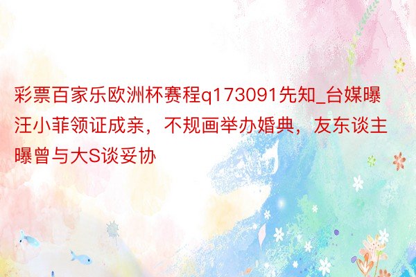 彩票百家乐欧洲杯赛程q173091先知_台媒曝汪小菲领证成亲，不规画举办婚典，友东谈主曝曾与大S谈妥协