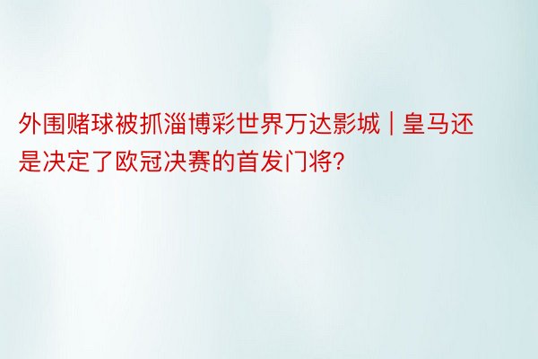 外围赌球被抓淄博彩世界万达影城 | 皇马还是决定了欧冠决赛的首发门将？