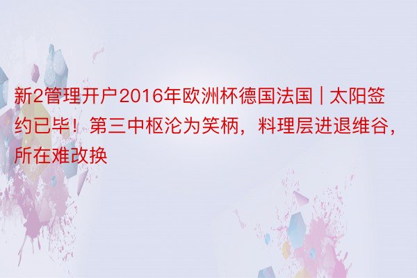 新2管理开户2016年欧洲杯德国法国 | 太阳签约已毕！第三中枢沦为笑柄，料理层进退维谷，所在难改换