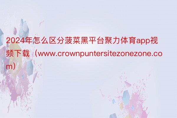 2024年怎么区分菠菜黑平台聚力体育app视频下载（www.crownpuntersitezonezone.com）