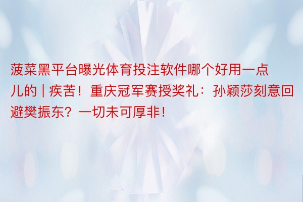 菠菜黑平台曝光体育投注软件哪个好用一点儿的 | 疾苦！重庆冠军赛授奖礼：孙颖莎刻意回避樊振东？一切未可厚非！