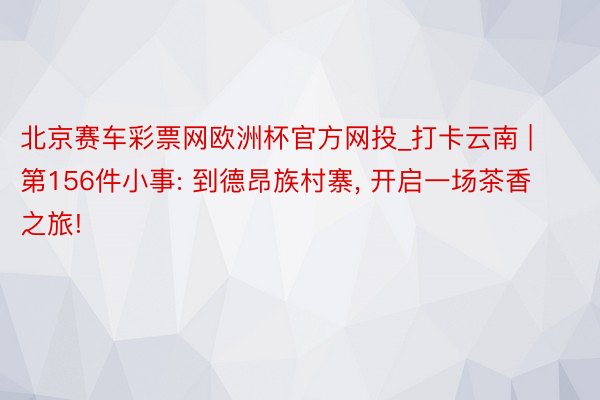 北京赛车彩票网欧洲杯官方网投_打卡云南 | 第156件小事: 到德昂族村寨, 开启一场茶香之旅!