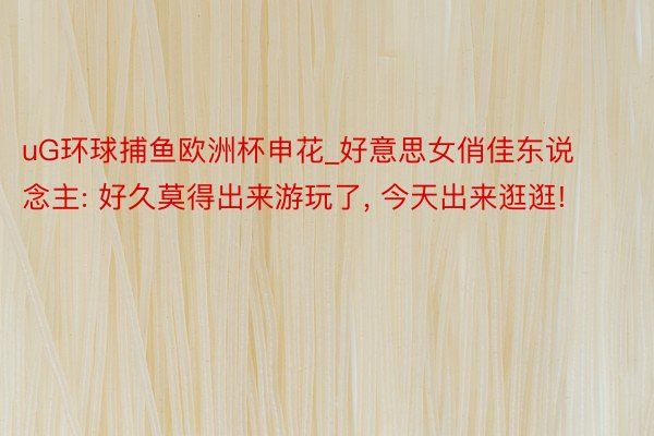 uG环球捕鱼欧洲杯申花_好意思女俏佳东说念主: 好久莫得出来游玩了, 今天出来逛逛!