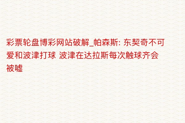 彩票轮盘博彩网站破解_帕森斯: 东契奇不可爱和波津打球 波津在达拉斯每次触球齐会被嘘