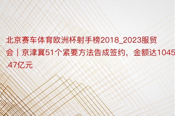 北京赛车体育欧洲杯射手榜2018_2023服贸会｜京津冀51个紧要方法告成签约，金额达1045.47亿元