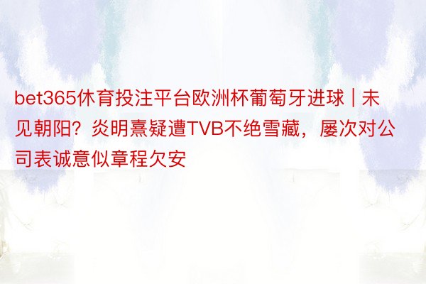 bet365休育投注平台欧洲杯葡萄牙进球 | 未见朝阳？炎明熹疑遭TVB不绝雪藏，屡次对公司表诚意似章程欠安