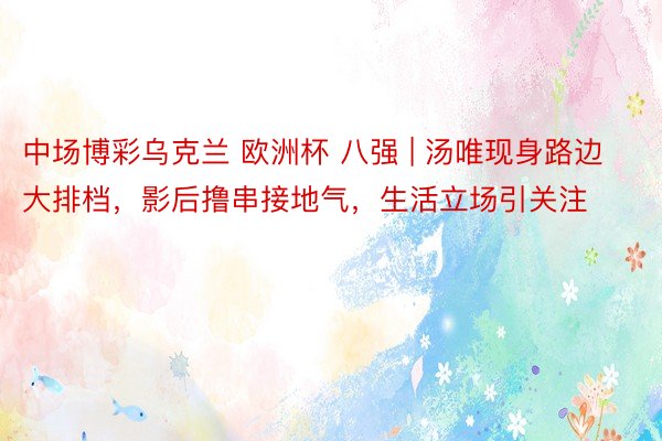 中场博彩乌克兰 欧洲杯 八强 | 汤唯现身路边大排档，影后撸串接地气，生活立场引关注