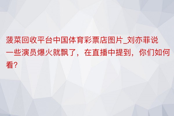 菠菜回收平台中国体育彩票店图片_刘亦菲说一些演员爆火就飘了，在直播中提到，你们如何看？