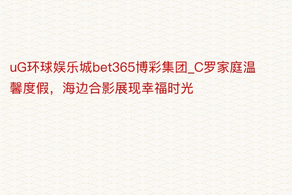 uG环球娱乐城bet365博彩集团_C罗家庭温馨度假，海边合影展现幸福时光