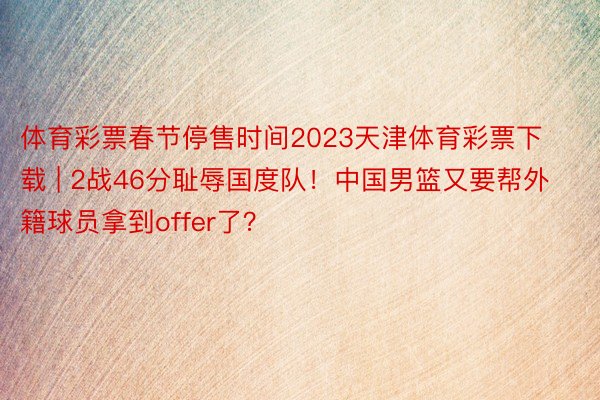 体育彩票春节停售时间2023天津体育彩票下载 | 2战46分耻辱国度队！中国男篮又要帮外籍球员拿到offer了？