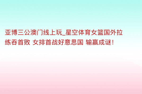 亚博三公澳门线上玩_星空体育女篮国外拉练吞首败 女排首战好意思国 输赢成谜！