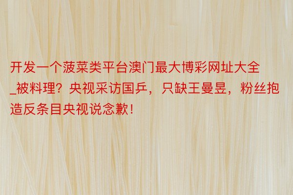 开发一个菠菜类平台澳门最大博彩网址大全_被料理？央视采访国乒，只缺王曼昱，粉丝抱造反条目央视说念歉！