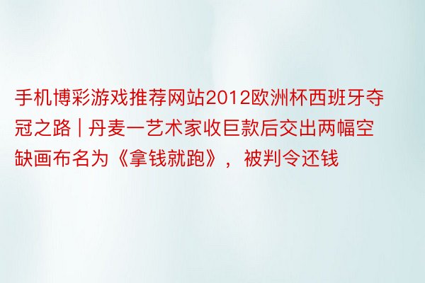手机博彩游戏推荐网站2012欧洲杯西班牙夺冠之路 | 丹麦一艺术家收巨款后交出两幅空缺画布名为《拿钱就跑》，被判令还钱