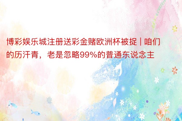 博彩娱乐城注册送彩金赌欧洲杯被捉 | 咱们的历汗青，老是忽略99%的普通东说念主