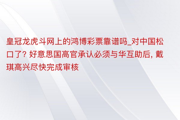 皇冠龙虎斗网上的鸿博彩票靠谱吗_对中国松口了? 好意思国高官承认必须与华互助后, 戴琪高兴尽快完成审核