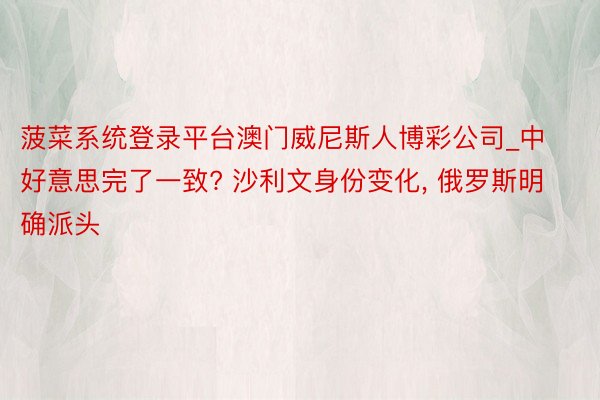 菠菜系统登录平台澳门威尼斯人博彩公司_中好意思完了一致? 沙利文身份变化, 俄罗斯明确派头