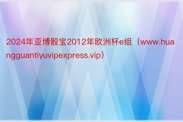 2024年亚博骰宝2012年欧洲杯e组（www.huangguantiyuvipexpress.vip）