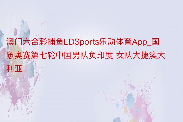 澳门六合彩捕鱼LDSports乐动体育App_国象奥赛第七轮中国男队负印度 女队大捷澳大利亚