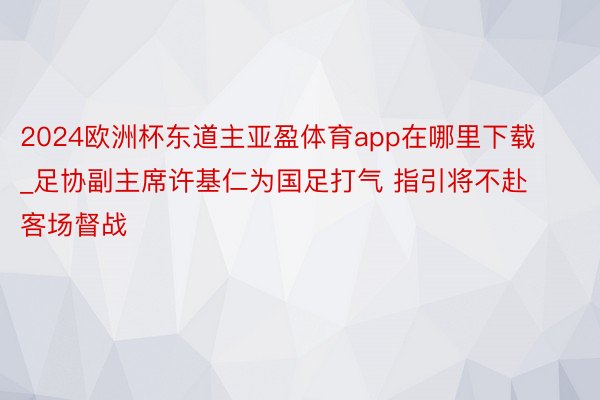2024欧洲杯东道主亚盈体育app在哪里下载_足协副主席许基仁为国足打气 指引将不赴客场督战