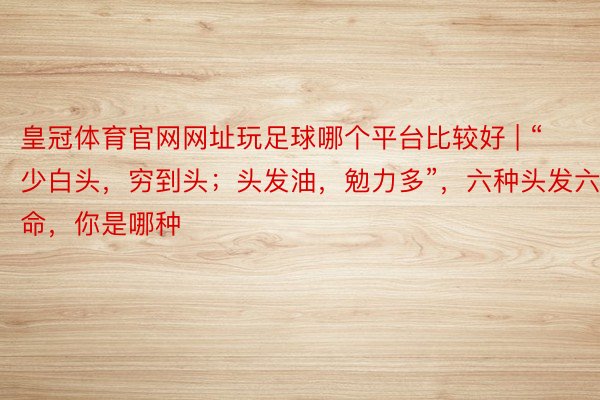 皇冠体育官网网址玩足球哪个平台比较好 | “少白头，穷到头；头发油，勉力多”，六种头发六种命，你是哪种