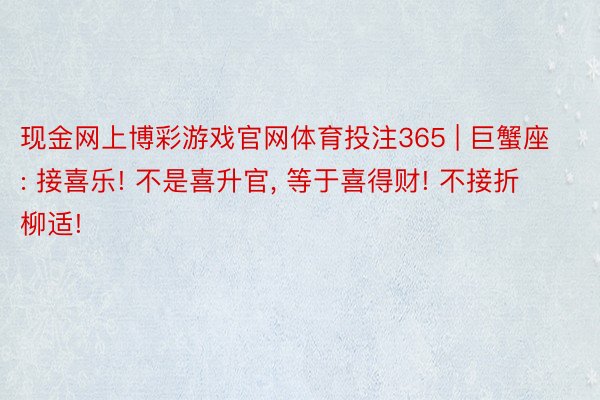 现金网上博彩游戏官网体育投注365 | 巨蟹座: 接喜乐! 不是喜升官, 等于喜得财! 不接折柳适!