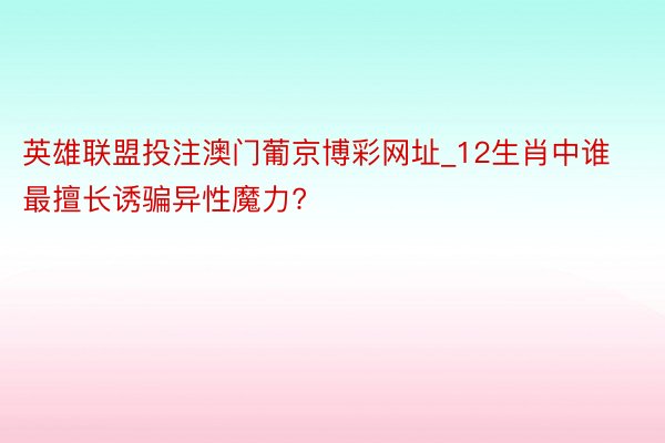 英雄联盟投注澳门葡京博彩网址_12生肖中谁最擅长诱骗异性魔力?