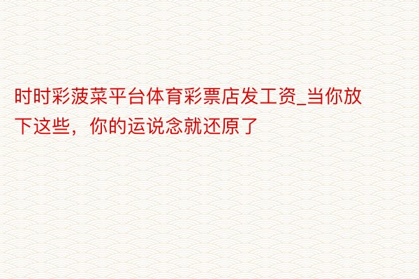 时时彩菠菜平台体育彩票店发工资_当你放下这些，你的运说念就还原了