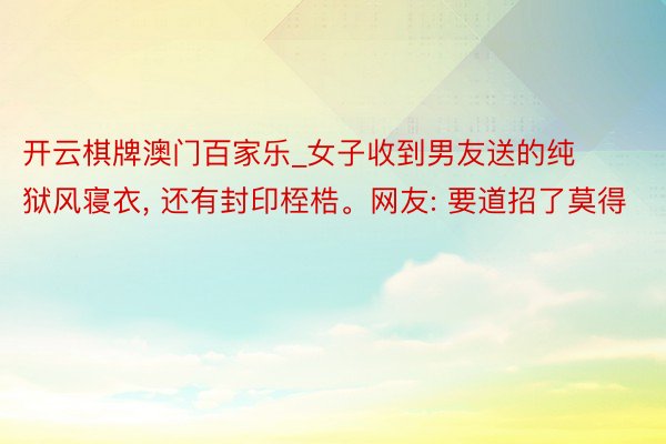 开云棋牌澳门百家乐_女子收到男友送的纯狱风寝衣, 还有封印桎梏。网友: 要道招了莫得