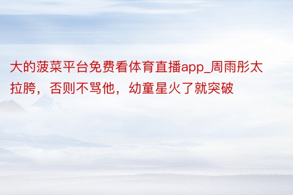 大的菠菜平台免费看体育直播app_周雨彤太拉胯，否则不骂他，幼童星火了就突破