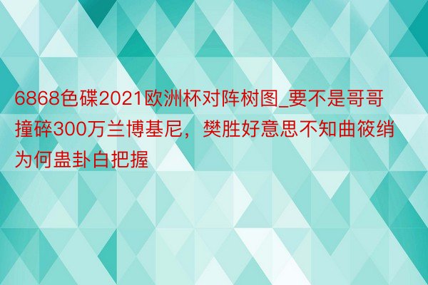 6868色碟2021欧洲杯对阵树图_要不是哥哥撞碎300万兰博基尼，樊胜好意思不知曲筱绡为何蛊卦白把握