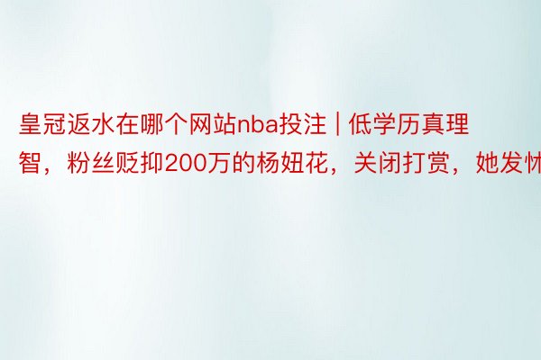 皇冠返水在哪个网站nba投注 | 低学历真理智，粉丝贬抑200万的杨妞花，关闭打赏，她发怵了