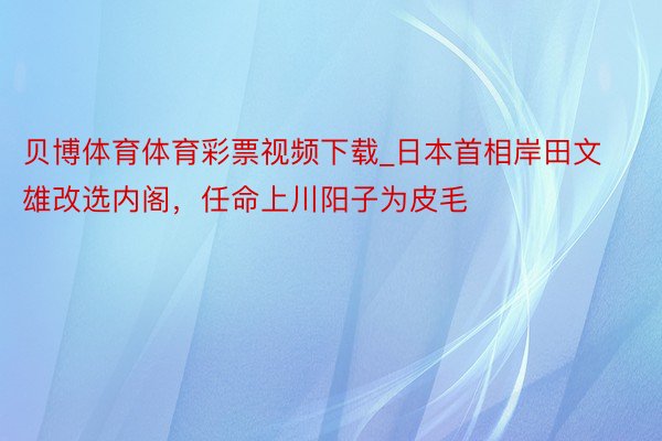 贝博体育体育彩票视频下载_日本首相岸田文雄改选内阁，任命上川阳子为皮毛
