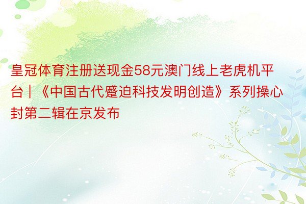 皇冠体育注册送现金58元澳门线上老虎机平台 | 《中国古代蹙迫科技发明创造》系列操心封第二辑在京发布