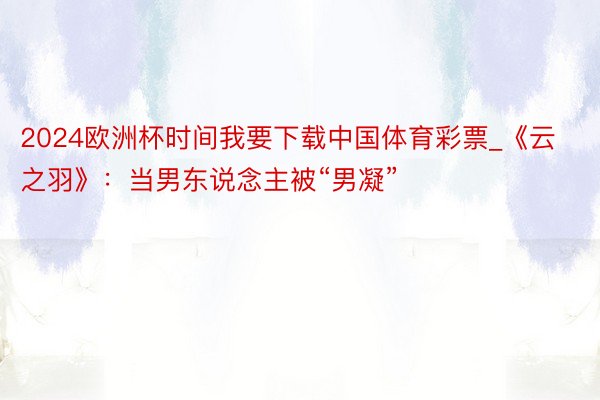 2024欧洲杯时间我要下载中国体育彩票_《云之羽》：当男东说念主被“男凝”