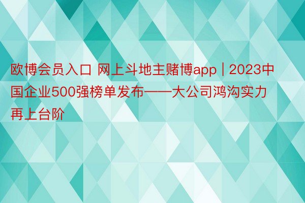 欧博会员入口 网上斗地主赌博app | 2023中国企业500强榜单发布——大公司鸿沟实力再上台阶