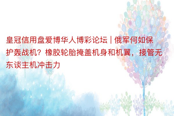 皇冠信用盘爱博华人博彩论坛 | 俄军何如保护轰战机？橡胶轮胎掩盖机身和机翼，接管无东谈主机冲击力